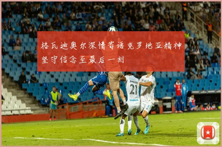 格瓦迪奥尔深情寄语克罗地亚精神坚守信念至最后一刻