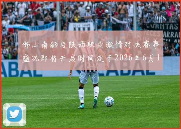 佛山南狮与陕西联合激情对决赛事盛况即将开启时间定于2026年6月14日周日晚上七点半
