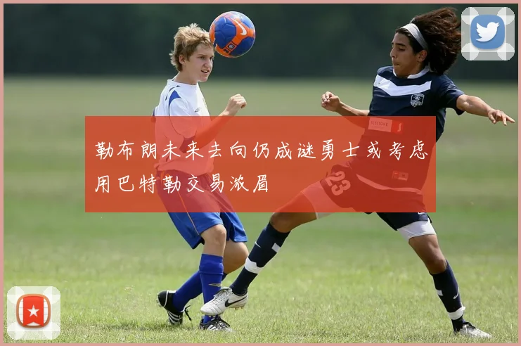 勒布朗未来去向仍成谜勇士或考虑用巴特勒交易浓眉