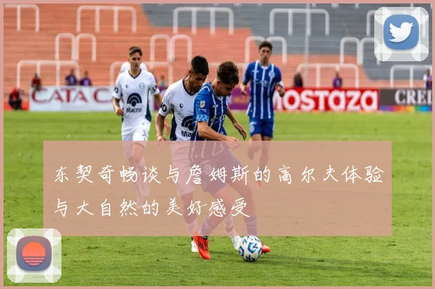 东契奇畅谈与詹姆斯的高尔夫体验与大自然的美好感受