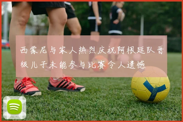 西蒙尼与家人热烈庆祝阿根廷队晋级儿子未能参与比赛令人遗憾