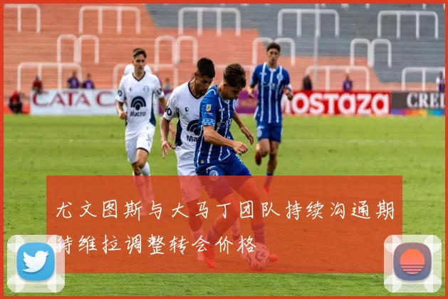 尤文图斯与大马丁团队持续沟通期待维拉调整转会价格