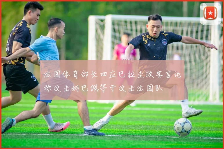 法国体育部长回应巴拉圭政客言论称攻击姆巴佩等于攻击法国队