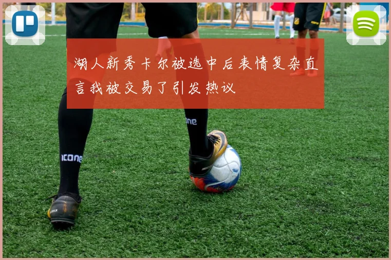 湖人新秀卡尔被选中后表情复杂直言我被交易了引发热议