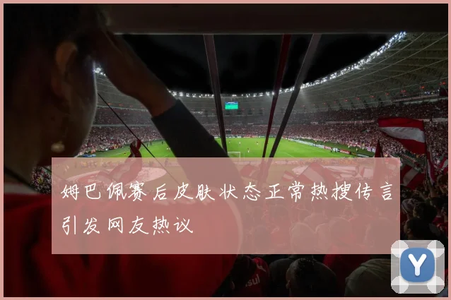 姆巴佩赛后皮肤状态正常热搜传言引发网友热议