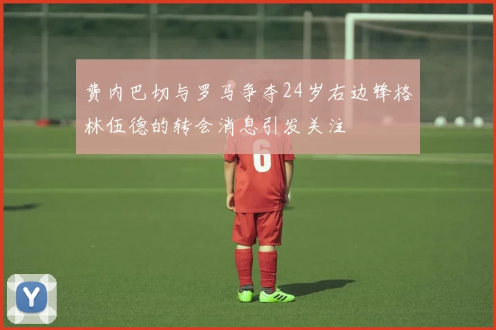 费内巴切与罗马争夺24岁右边锋格林伍德的转会消息引发关注