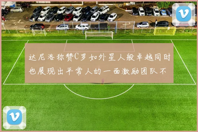 达尼洛称赞C罗如外星人般卓越同时也展现出平常人的一面激励团队不断进步